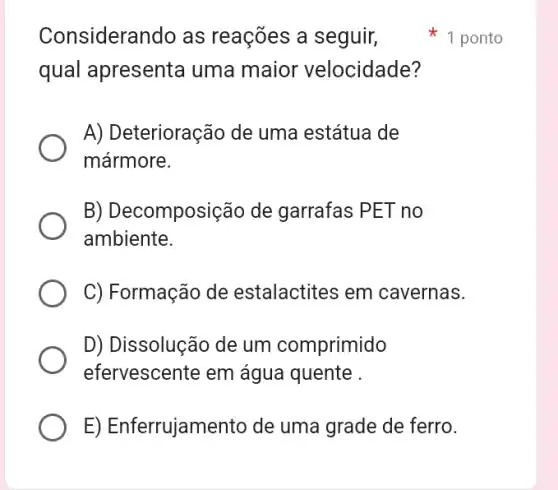 Considerando as reações a seguir,
qual apresenta uma maior velocidade?
A) Deterioração de uma estátua de
mármore.
B) Decomposião de garrafas PET no
ambiente.
C) Formação de estalactites em cavernas.
D) Dissolução de um comprimido
efervescente em água quente
E) Enferrujamento de uma grade de ferro.
1 ponto