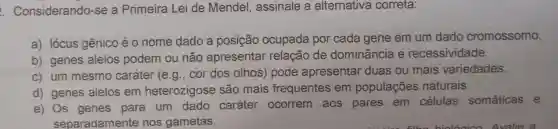 Considerando -se a Primeira Lei de Mendel assinale a alternativa correta:
a) lócus gênico é 0 nome dado a posição ocupada por cada gene em um dado cromossomo.
b) genes alelos podem ou não apresentar relação de dominância e recessividade.
c) um mesmo caráter (e.g cor dos olhos pode apresentar duas ou mais variedades.
d) genes alelos em heterozigose são mais frequentes em populações naturais.
e) Os genes para um dado caráter ocorrem aos pares em células somáticas e
separadamente nos gametas.