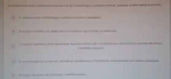 Considerando seus conhecimentor acerca da criminologia e politica criminal, assinale a alternativa incorreta:
A A relacio entre criminologis e politica criminal e complexa
estudo cientifico do dello deve considerar sua medida ou extensio
C
Oestudo cientifico deve excience quantos delitos salo cometidos em determinado espaco de tempo
e unidade espacial.
A crimenclogia se ocupa por estudar as tendencias e frequencias estitamente dos delitor passados.
D crime nalo pode ser estudado cientificamente