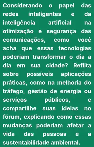 Considerando	papel das
redes inteligentes	da
inteligência artificial	na
otimização e se yurança das
comur licaçōes, como você
acha que essas tecnologias
poderiam transformar o dia a
dia em sua cidade?Reflita
sobre possiveis aplicaçōes
práticas . como na melhoria do
tráfego , gestão de energia ou
serviços	públicos,
com partilhe suas ideias no
forum , explicando como essas
mudança s poderiam afetar a