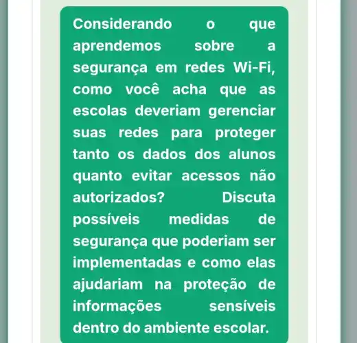 Considerando	que
aprendem lOS	sobre	a
segurança em redes Wi-Fi,
como você acha que . as
escolas deveriam gerenciar
suas redes para proteger
tanto os dados dos alunos
quanto evitar acessos não
autorizad OS?	Discuta
possiveis medidas de
seguranca que poderiam ser
im plementadas e como elas
ajudariam na proteção de
informações	sensiveis
dentro do ambiente escolar.