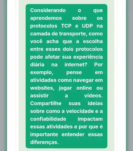 Considerando	que
aprendemos sobre OS
protocolos TCP e UDP na
camada de transporte como
você acha que a escolha
entre esses dois protocolos
pode afetar sua experiência
diária na internet? Por
exemplo	pense	em
atividades como navegar em
websites , jogar online ou
assistir	a	vídeos.
Compartilhe suas ideias
sobre como a velocidade ea
confiabilidade impactam
essas atividades e por que e
importante entender essas
diferenças.