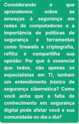 Considerando	que
aprendemos	sobre	as
ameaças à segurança em
redes de computadores e a
importancia de politicas de
segurança e ferramentas
como firewalls e criptografia,
reflita e compartilhe sua
opinião: Por que é essencial
que todos,não apenas os
especialistas em TI, tenham
um entendimento básico de
segurança cibernética? Como
você acha que a falta de
conhecime nto em segurança
digital pode afetar você e sua