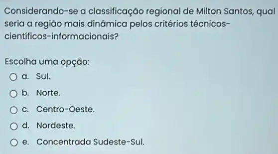 Considerando-se a classificação regional de Milton Santos, qual
seria a região mais dināmica pelos critérios técnicos-
cientificos -informacionais?
Escolha uma opção:
a. Sul.
b. Norte.
c. Centro-Oeste
d. Nordeste.
e. Concentrada Sudeste -Sul.