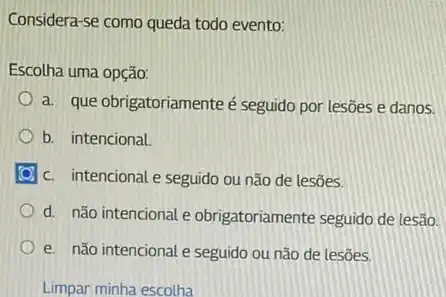 Considera-se como queda todo evento:
Escolha uma opção:
a. que obrigatoriamenteé seguido por lesões e danos.
b. intencional.
c. intencional e seguido ou não de lesões.
d. não intencional e obrigatoriamente seguido de lesão.
e. não intencional e seguido ou não de lesôes.
Limpar minha escolha