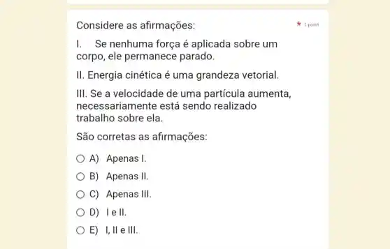 Considere as afirmações:
I. Se nenhuma força é aplicada sobre um
corpo, ele permanece parado.
II. Energia cinética é uma grandeza vetorial.
III. Se a velocidade de uma partícula aumenta,
necessariamente está sendo realizado
trabalho sobre ela.
São corretas as afirmações:
A) Apenas 1
B) Apenas II
C) Apenas III
D) lell.
E) I, II e III.
1 point