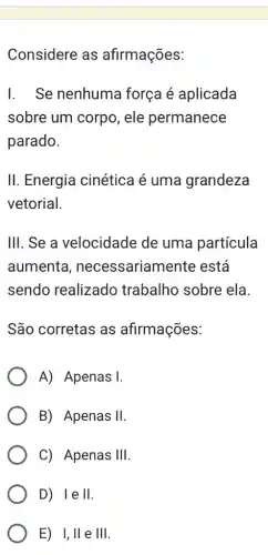 Considere as afirmações:
I. Se nenhuma força é aplicada
sobre um corpo , ele permanece
parado.
II. Energia cinética é uma grandeza
vetorial.
III. Se a velocidade de uma partícula
aumenta , necessariament e está
sendo realizadc trabalho sobre ela
São corretas as afirmações:
A) Apenas I.
B) Apenas II
C) Apenas III
D) Ie II
E) I,Vert  e Vert Vert