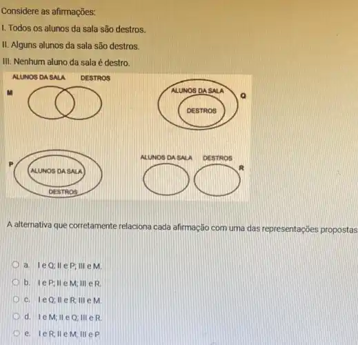 Considere as afirmações:
I. Todos os alunos da sala são destros.
II. Alguns alunos da sala são destros.
III. Nenhum aluno da sala é destro.
square 
square 
square 
R
A alternativa que corretamente relaciona cada afirmação com uma das representações propostas
a. 1eQ;11 e P; III e M
b. le P;II e M; III e R
c. 1e0;11 e R; III e m
d. 1e M; II eQ; III e R
e. IeR;II e M; III e P