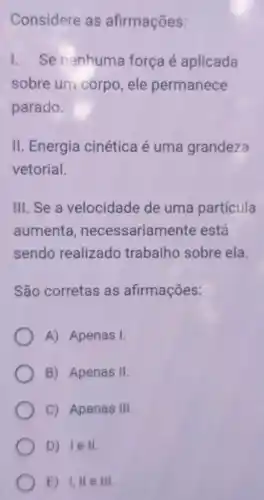 Considere as afirmações:
L Se nenhuma força é aplicada
sobre um corpo , ele permanece
parado.
II. Energia cinética é uma grandeza
vetorial.
III. Se a velocidade de uma partícula
aumenta necessariamen te está
sendo realizado trabalho sobre ela
São corretas as afirmações:
A) Apenas I.
B) Apenas II.
C) Apenas Ill
D) lell.
E) 1,11 e ill