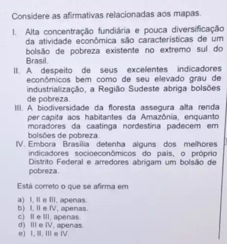 Considere as afirmativas relacionadas aos mapas.
L Alta concentração fundiária e pouca diversificação
da atividade econômica são caracteristicas de um
bolsão de pobreza existente no extremo sul do
Brasil.
II. A despeito de seus excelentes indicadores
econômicos bem como de seu elevado grau de
industrialização, a Região Sudeste abriga bolsões
de pobreza.
III. A biodiversidade da floresta assegura alta renda
percapita aos habitantes da Amazônia, enquanto
moradores da caatinga nordestina padecem em
bolsões de pobreza.
IV. Embora Brasilia detenha alguns dos melhores
indicadores socioeconômicos do pais , o próprio
Distrito Federal e arredores abrigam um bolsão de
pobreza.
Está correto o que se afirma em
a) I,II e III, apenas.
b) I,II e IV, apenas.
c) IIe III, apenas.
d) III e IV , apenas.
e) 1,11 , Ill e IV.