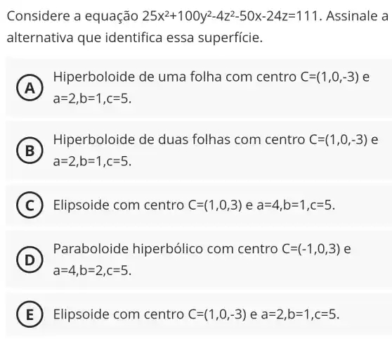 Considere a equação 25x^2+100y^2-4z^2-50x-24z=111 . Assinale a
alternative a que identific I essa superfície.
A A
a=2,b=1,c=5
Hiperbolo ide de uma folha com centro C=(1,0,-3) e
B
Hiperbolo ide de duas folhas com centro C=(1,0,-3) e
a=2,b=1,c=5
C Elipsoide com centro C=(1,0,3) e a=4,b=1,c=5
D
Paraboloide hiperbólico com centro C=(-1,0,3) e
D
a=4,b=2,c=5
E Elipsoide com centro C=(1,0,-3) e a=2,b=1,c=5