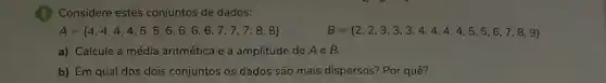 Considere estes conjuntos de dados:
A= 4,4,4,4,4,5,5,6,6,6,6,7,7,7,8,8 
B= 2,2,3,3,3,4,4,4,4,5,5,6,7,8,9 
a) Calcule a média aritmética e a amplitude de Ae B.
b) Em qual dos dois conjuntos os dados são mais dispersos? Por quê?