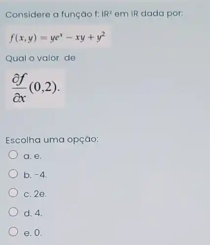 Considere a função f: 1R^2 em IR dada por:
f(x,y)=ye^x-xy+y^2
(partial f)/(partial x)(0,2)
Escolha uma opção:
a. e
b. -4
c. 2e.
d. 4.
e. 0.