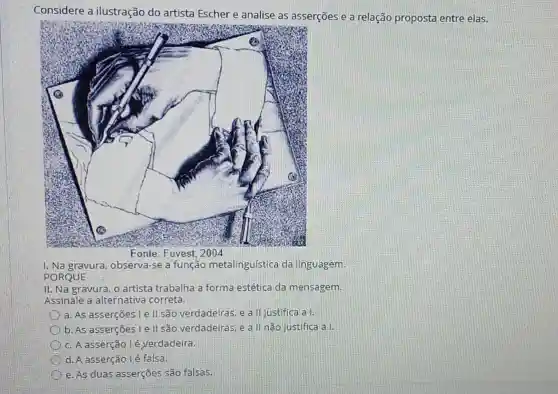 Considere a ilustração do artista Escher e analise as asserções e a relação proposta entre elas.
1. Na gravura, observa se a função metalinguística da linguagem
PORQUE
II. Na gravura, o artista trabalha a forma estética da mensagem.
Assinale a alternativa correta.
a. As asserções Le IIsão verdadeiras, e a II justifica a I.
b. As asserçōes le II são verdadeiras, e a II não justifica all
c. A asserção lé verdadeira.
d. A asserção é falsa.
e. As duas asserções são falsas.