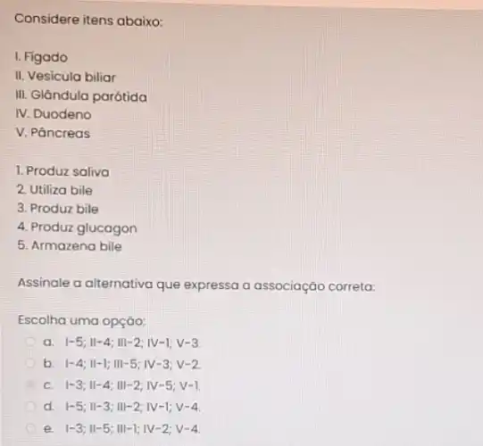 Considere itens abaixo:
I. Figado
II. Vesicula biliar
III. Glandula parótida
IV. Duodeno
V. Páncreas
1. Produz saliva
2. Utiliza bile
3. Produz bile
4. Produz glucagon
5. Armazena bile
Assinale a alternativa que expressa a associação correta:
Escolha uma opção:
a vert -5;Vert -4;Vert vert -2;vert V-1;V-3
b vert -4;Vert -1;Vert vert -5;vert V-3;V-2
c vert -3;Vert -4;Vert vert -2;vert V-5;V-1
d vert -5;Vert -3;Vert vert -2;vert V-1;V-4
e vert -3;Vert -5;Vert vert -1;vert V-2;V-4