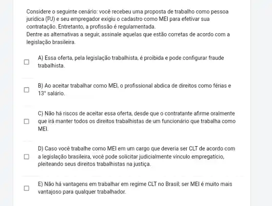 Considere o seguinte cenário você recebeu uma proposta de trabalho como pessoa
juridica (PJ) e seu empregador exigiu o cadastro como MEl para efetivar sua
contratação. Entretanto, a profissão é regulamentada.
Dentre as alternativas a seguir, assinale aquelas que estão corretas de acordo com a
legislação brasileira.
A) Essa oferta, pela legislação trabalhista, é proibida e pode configurar fraude
trabalhista.
B) Ao aceitar trabalhar como MEl, o profissional abdica de direitos como férias e
13^circ  salário.
C) Não há riscos de aceitar essa oferta desde que o contratante afirme oralmente
que irá manter todos os direitos trabalhistas de um funcionário que trabalha como
MEI.
D) Caso você trabalhe como MEl em um cargo que deveria ser CLT de acordo com
a legislação brasileira, você pode solicitar judicialmente vinculo empregaticio,
pleiteando seus direitos trabalhistas na justiça.
E) Não há vantagens em trabalhar em regime CLT no Brasil; ser MEl é muito mais
vantajoso para quaquer trabalhador.