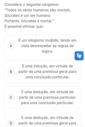 Considere o seguinte silogismo:
"Todos os seres humanos são mortais.
Sócrates é um ser humano.
Portanto , Sócrates é mortal."
É possivel afirmar que:
É um silogismo inválido, tendo em
A ) vista desrespeitar as regras de
lógica.
É uma indução , em virtude de
B ) partir de uma premissa geral para
uma conclusão particular.
É uma dedução em virtude de
C ) partir de uma premissa particular
para uma conclusão particular.
É uma dedução , em virtude de
D partir de uma premissa geral para D