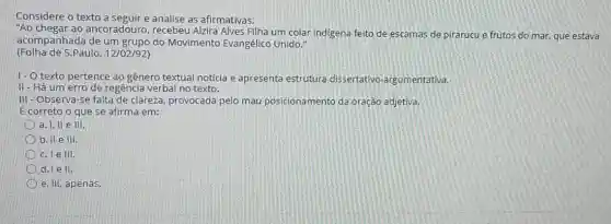 Considere o texto a seguir e analise as afirmativas.
"Ao chegar ao ancoradouro, recebeu Alzira Alves Filha um colar indigena feito de escamas de pirarucu e frutos do mar, que estava
acompanhada de um grupo do Movimento Evangélico Unido."
(Folha de S.Paulo, 12/02/92)
1- O texto pertence ao gênero textual notícia e apresenta estrutura dissertativo-argumentativa,
II - Há um erro de regência verbal no texto.
III - Observa-se falta de clareza, provocada pelo mau posicionamento da oração adjetiva.
É correto o que se afirma em:
a. I, II e III.
b. II e III.
c. le III
d. Tell.
e. III, apenas