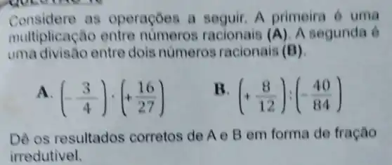 Considere as operaçōes a seguir. A primeira 6 uma
multiplicação entre numeros racionais (A) A segunda 6
uma divisão entre dois numeros racionais (B)
(-(3)/(4))cdot (+(16)/(27))
(+(8)/(12)):(-(40)/(84))
Dê os resultados corretos de A e B em forma de fração
irredutivel.