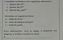 Considere os atomos dos seguintes elementor:
1. Atomo de (}_{3)U^4
II. Atomo de six
III. Atomode (}_{11)Na^23
Considere as seguintes bolas:
A- bola de tênis.
B- bola de pingue-pongue.
C-bola de gude
Para representar, com as bolat. 0 tamanho dos
dtomos, a melhor secuencia seria:
R __