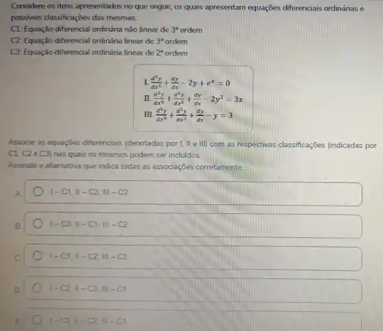 Considere os itens apresentados no que segue, os quais apresentam equações diferenciais ordinárias e
possiveis classificações das mesmas:
C1: Equação diferencial ordinária não linear de 3^a ordem
C2: Equação diferencial ordinária linear de 3^a ordem
C3: Equação diferencial ordinária linear de 2^a ordem
I (d^2y)/(dx^2)+(dy)/(dx)-2y+e^x=0
int . (d^3y)/(dx^3)+(d^2y)/(dx^2)+(dy)/(dx)-2y^2=3x
II. (d^2y)/(dx^3)+(d^2y)/(dx^2)+(dy)/(dx)-y=3
Associe as equaçōes diferenciais (denotadas por I, II e III) com as respectivas classificações (indicadas por
C1, C2 e C3)nas quais os mesmos podem ser incluidos.
Assinale a alternativa que indica todas as associaçōes corretamente:
vert -C1;Vert -C3;Vert vert -C2
vert -C3;Vert -C1;Vert -C2
vert -C1;Vert -C2;Vert vert -C3
vert -C2;Vert -C3;Vert vert -C1
vert -C3;Vert -C2;Vert vert -C1