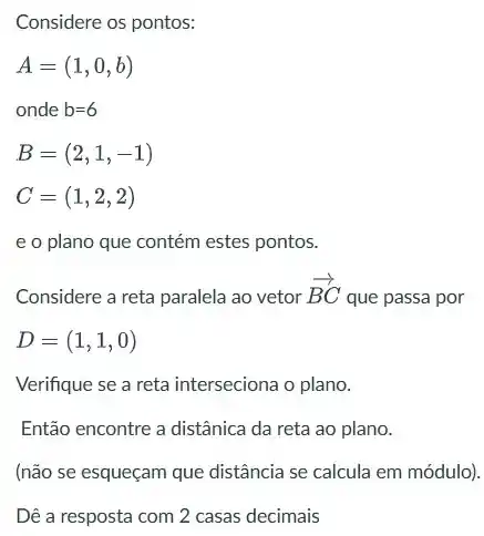 Considere os pontos:
A=(1,0,b)
onde b=6
B=(2,1,-1)
C=(1,2,2)
e o plano que contém estes pontos.
Considere a reta paralela ao vetor
overrightarrow (BC)
que passa por
D=(1,1,0)
Verifique se a reta interseciona o plano.
Então encontre a distânica da reta ao plano.
(não se esqueçam que distância se calcula em módulo).
Dê a resposta com 2 casas decimais