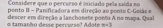 Considere que o percurso é iniciado pela saída no
ponto B -Panificadora em direção ao ponto C -Goiás e
descer em direção a lanchonete ponto A no mapa. Qual
tamanho desse percurso? Adote pi =3