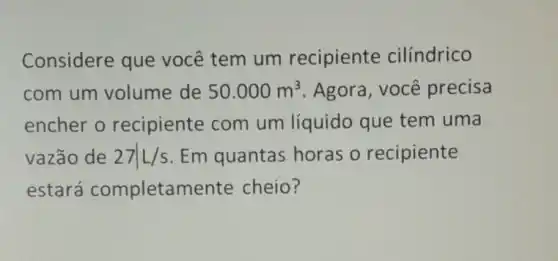 Considere que você tem um recipiente cilíndrico
com um volume de 50.000m^3 . Agora, você precisa
encher o recipiente com um líquido que tem uma
vazão de 27vert L/s Em quantas horas o recipiente
estará completamente cheio?