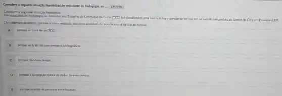 Considere a seguinte situação hipotética:Um estudante de Pedagogia, ao... 1PONTO
Considere a seguinte hipotética:
Um estudante de Pedagogia, ao defender seu Trabalho de Conclusão de Curso (TCC)foi questionado pela banca sobre o porquê de ele não ter submetido
seu projeto ao Comité de ftica em Pesquisa (CEP).
Das alternativas abaño, assinale a única resposta que seria aceitável, de acordo com a legislação vigente:
A porque se trata de um TCC.
porque se trata de uma pesquisa bibliográfica.
C porque não teve tempo.
porque a técnica de coleta de dados foi a entrevista.
D
E porque se trata de pesquisa em educação.