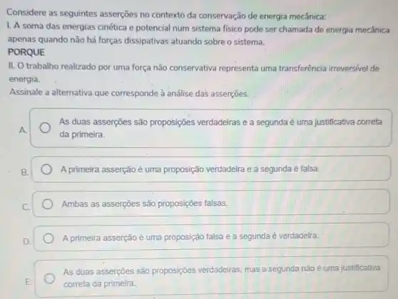 Considere as seguintes asserçōes no contexto da conservação de energia mecânica:
1. A soma das energias cinética e potencial num sistema fisico pode ser chamada de energia mecânica
apenas quando não há forças dissipativas atuando sobre o sistema.
PORQUE
II. O trabalho realizado por uma força não conservativa representa uma transferência irreversivel de
energia.
Assinale a alternativa que corresponde à análise das asserções.
As duas asserçes são proposições verdadeiras e a segunda é uma justificativa correta
da primeira.
A primeira asserção é uma proposição verdadeira e a segunda é falsa.
Ambas as asserções são proposições falsas.
A primeira asserção é uma proposição falsa e a segunda é verdadeira.
As duas asserções são proposições verdadeiras mas a segunda não é uma justificativa
correta da primeira.