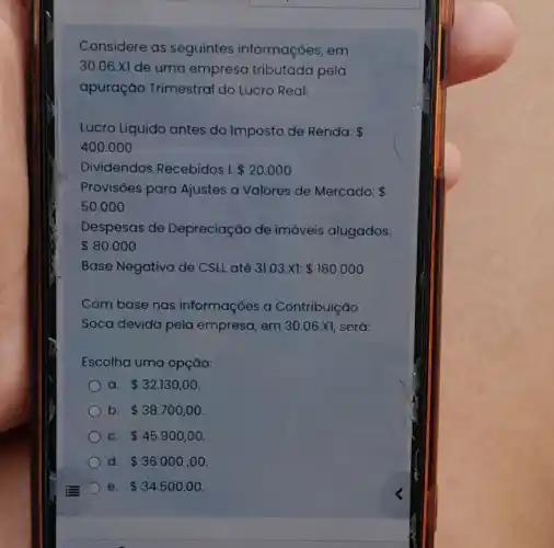 Considere as seguintes informações, em
30.06 Xi de uma empresa tributada pela
apuração Trimestral do Lucro Real:
Lucro Líquido antes do Imposto de Renda: 
400.000
Dividendos Recebidos I: 20.000
Provisōes para Ajustes a Valores de Mercado: 
50.000
Despesas de Depreciação de imóveis alugados:
 80.000
Base Negativa de CSLL até 31.03.11  180.000
Com base nas informações a Contribuição
Soca devida pela empresa, em 30.06.X1 será:
Escolha uma opção:
a 32.130,00
b 38.700,00
C. 45.900,00
d. 36.000,00
e 34.500,00