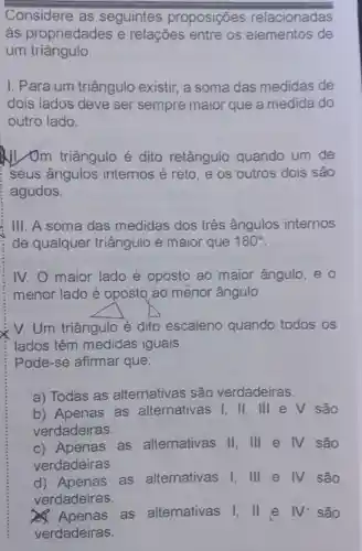 Considere as seguintes proposições relacionadas
as propriedades e relações entre os elementos de
um triângulo.
I. Para um triângulo existir, a soma das medidas de
dois lados deve ser sempre maior que a medida do
outro lado.
triângulo é dito retângulo quando um de
seus ângulos internos é reto e os outros dois são
i agudos.
III. A soma das medidas dos três ângulos internos
de qualquer triângulo é maior que 180^circ 
IV. O maior lado é oposto ao maior ângulo, e 0
menor lado é oposto ao menor ângulo.
V.Um triângulo é dito escaleno quando todos os
lados têm medidas iguais.
Pode-se afirmar que:
a) Todas as alternativas são verdadeiras.
b) Apenas as alternativas I .ll. lll e V são
verdadeiras.
c) Apenas . as alternativas II . III e IV são
verdadeiras.
d) Apenas as alternativas I lll e IV são
verdadeiras.