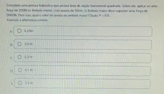 Considere uma prensa hidráulica que possui drea de seção transversal quadrada. Sobre ela, aplica -se uma
força de 200N no êmbolo menor, com aresta de 50cm. O êmbolo maior deve suportar uma força de
5000N. Para isso, qualo valor da aresta do embolo maior? Dado: P=F/A
Assinale a alternativa correta.
6.25m
3.9 m
5.3 m
4.1 m
2.5 m