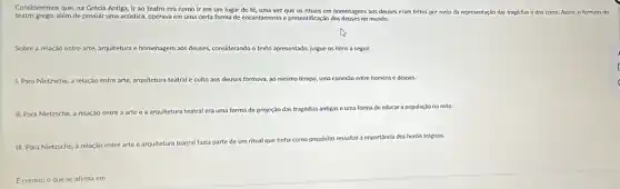 Consideremos que, na Grécia Antiga, Ir ao teatro cra como ir em um lugar de fé,uma vez que os rituais em homenagens aos deuses eram feitos por melo da representaçdo das
tragédias e dos coros. Assim, o formato do
teatro grego, além de possuir uma acústica, operava em uma certa forma de encantamento e presentificação dos deuses no mundo.
Sobre a relação entre arte, arquitetura e homenagem aos deuses, considerando o texto apresentado, julgue os itens a seguir.
1. Para Nietzsche, a relação entre arte, arquitetura teatral e culto aos deuses formava, ao mesmo tempo, uma conexáo entre homens e deuses.
II. Para Nietzsche, a relaçáo entre
teatral era uma forma de projeção das tragédias antigas e uma forma de educar a população no mito
III. Para Nietzsche, a relação entre arte e arq arquitetura
teatral fazia parte de um ritual que tinha como propósito ressaltar a importancia dos heróis trágicos.
Ecorreto o que se afirma em