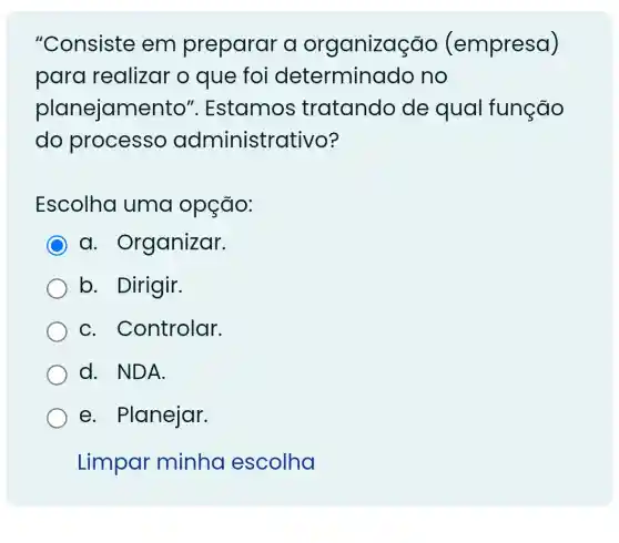 "Consiste em preparar a organizaç ;đo (empresa)
para realizar o que foi determinado no
planejamento ". Estamos tratando de qual função
do processo administrativo?
Escolha uma opção:
C a . Organizar.
b. Dirigir.
C . Controlar.
d. NDA.
e. Planejar.
Limpar minha escolha