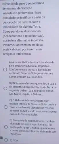 consolidada pelo que podemos
denominar de tradição
aristotélico -ptolomaica .Esse
postulado se justifica a partir da
concepção de centralidade e
imobilidade do planeta Terra.
Comparando as duas teorias
(heliocêntricas e geocêntricas)
assinale a alternativa incorreta.
Ptolomeu apresentou as ideias
mais valiosas , por serem mais
antigas e tradicionais.
A) A teoria Heliocêntrica foi elaborada
pelo astrônomo Nicolau Copérnico.
Conforme essa teoria, o Sol está no
centro do Sistema Solar, e os demais
astros orbitam ao redor dele.
B) Ptolomeu afirmava que o Sol, a Lua e
os planetas giravam entorno da Terra na
seguinte ordem: Lua , Mercúrio, Vênus,
Sol, Marte, Júpiter e Saturno.
C) 0 Heliocentrismo consiste num
modelo teórico de Sistema Solar onde a
Terra e os demais planetas se movem
ao redor do Sol sendo este. o verdadeiro
centro do Sistema Solar.
D) 0 modelo do Geocentrismo , também
chamado de sistema ptolomaico, foi
aceito pela Igreja Católica, que adotava
E) NDA