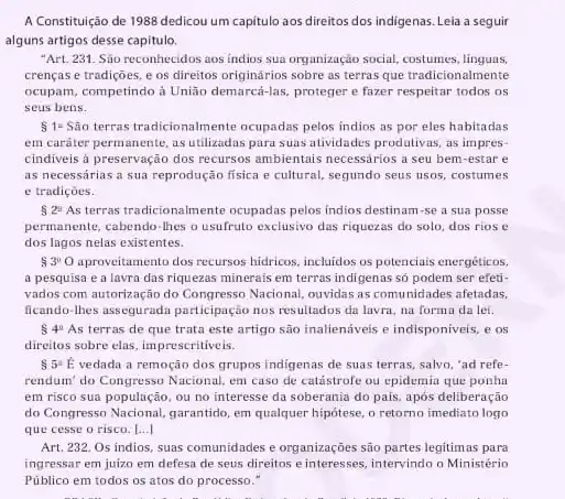 A Constituição de 1988 dedicou um capitulo aos direitos dos indigenas. Leia a seguir
alguns artigos desse capitulo.
"Art. 231. Sào reconhecidos aos índios sua organização social, costumes
crenças e tradições, e os direitos originários sobre as terras que tradicionalmente
ocupam, competindo à União demarcá-las, proteger e fazer respeitar todos os
seus bens.
514 Sao terras tradicionalmente ocupadas pelos indios as por eles habitadas
em caráter permanente as utilizadas para suas atividades produtivas, as impres-
cindiveis à preservação dos recursos ambientais necessários a seu bem-estar e
as necessárias a sua reprodução fisica e cultural.segundo seus usos, costumes
e tradiçóes.
 2^2 As terras tradicionalmente ocupadas pelos indios destinam-se a sua posse
permanente, cabendo-lhes o usufruto exclusivo das riquezas do solo, dos rios c
dos lagos nelas existentes.
 3^00 aproveitamento dos recursos hidricos incluidos os potencials energéticos.
a pesquisa e a lavra das riquezas minerais em terras indigenas só podem ser efeti-
vados com autorização do Congresso Nacional, ouvidas as comunidades afetadas.
ficando-thes assegurada participação nos resultados da lavra, na forma da lei.
 4^circ  As terras de que trata este artigo são inalienáveis e indisponiveis, e OS
direitos sobre elas, impressritiveis,
S 5 A vedada a remoção dos grupos indigenas de suas terras, salvo, "ad refe-
rendum' do Congresso Nacional em caso de catástrof ou epidemia que ponha
em risco sua população , ou no interesse da soberania do pais, após deliberação
do Congresso Nacional, garantido em qualquer hipótese, o retorno imediato logo
que cesse o risco . 1...]
Art. 232. Os indios suas comunidades e organizações são partes legitimas para
ingressar em juizo em defesa de seus direitos e interesses, intervindo o Ministério
Público em todos os atos do processo."