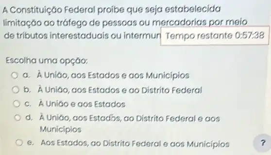 A Constituição Federa proibe que seja estabelecida
limitação ao tráfego de pessoas ou mercadorias por meio
de tributo?interestaduais ou intermuri Tempo restante 0:57:38
Escolha uma opção:
a. hat (A) UniGio, aos Estados egos Municípios
b hat (A) Uniao, gos Estados e ao Distrito Federal
c. hat (A) Uniáo e aos Estados
d. Á Uniáo, gos Estados, ao Distrito Federal e aos
Municípios
e. Aos Estados, ao Distrito Federal e aoz Municipios