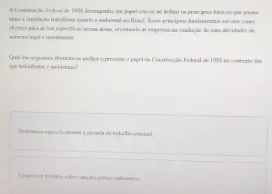 A Constituição Federal de 1988 desempenha um papel crucial ao definir os principios básicos que guiam
tanto a legislação trabalhista quanto a ambiental no Brasil Esses principios fundamentais servem como
alicerce para as leis especificas nessas áreas orientando as empresas na condução de suas atividades de
maneira legal e moralmente
Qual das seguintes alternativas melhor representa o papel da Constituição Federal de 1988 no contexto das
leis trabalhistas e ambientais?
Determina especificamente a jornada de trabalho semanal
Estabelece detalhes sobre sanções penais ambientais