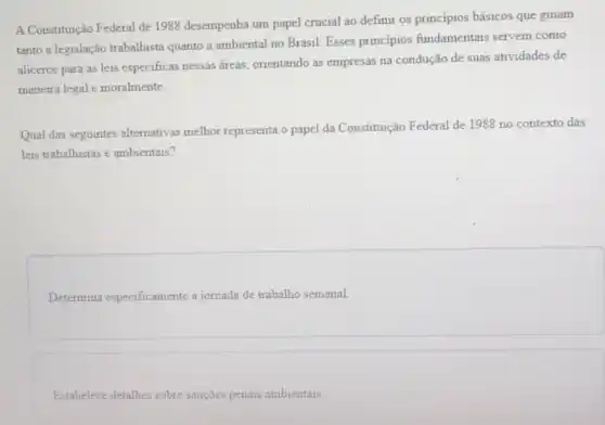 A Constituição Federal de 1988 desempenha um papel crucial ao definir os principios básicos que guiam
tanto a legislação trabalhista quanto a ambiental no Brasil. Esses principios fundamentais servem como
alicerce para as leis especificas nessas áreas orientando as empresas na condução de suas atividades de
maneira legal moralmente.
Qual das seguintes alternativas melhor representa o papel da Constituição Federal de 1988 no contexto das
leis trabalhistas e ambientais?
Determina especificamente a jornada de trabalho semanal.
Estabelece detalhes sobre sançōes penais ambientais