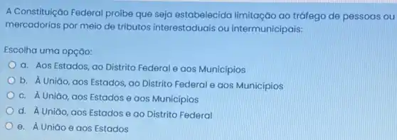 A Constituição Federal proíbe que seja estabelecida limitação ao tráfego de pessoas ou
mercadorias por meio de tributos interestaduais ou intermunicipais:
Escolha uma opção:
a. Aos Estados, ao Distrito Federal e aos Municípios
b. A Uniǎo, aos Estados, ao Distrito Federal e aos Municípios
c. Á Uniǎo, aos Estados e aos Municípios
d. A Uniǎo, aos Estados e ao Distrito Federal
e. A Uniǎo e aos Estados