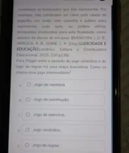 constroem os brinquedos que irão representar. Por
exemplo, elas constroem um carro com caixas de
papelão, um aviáo com caixinha e palitos para
representar suas asas ou podem utilizar
brinquedos produzidos para esta finalidade como
aqueles de blocos de encaixar. (BIANCHINI, I G.B.
ARRUDA, R. B: GOME L. R. (Org.)LUDICIDADE E
EDUCACÁO.Londrina Editora e Distribuidora
Educacional, 2015. 210 p136)
Para Piaget entre o período do jogo simbólico e do
jogo de regras há uma etapa transitória Como se
chama esse jogo intermediário?
A.
Jogo de memória.
B.
Jogo de construção.
Jogo de exercicio.
Jogo simbólico.
Jogo de regras