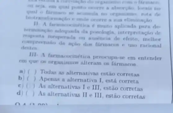 construct conversation do on com o firmarn
ponto ocurre a abourpho locais no
ganismo, rota de
biotransformacho e onde ocorre a sua climinaçân
11. A farmacocin/tica muito aplicada para de
terminingho adequnda da posologia, interpretac ân do
resposta inesperada ou ausincia de efeito melhor
comprecnsao da ação dos farmacos e uso racional
destor
III- A farmacocinética preocupa-se em entender
cm que os organismos alteram os fármacos.
a) () Todas as alternativas estão corretas
b) () Apenas a alternativa I, está correta
C) () As alternativas I e III, estão corretas
d) () As alternativas II e III, estão corretas