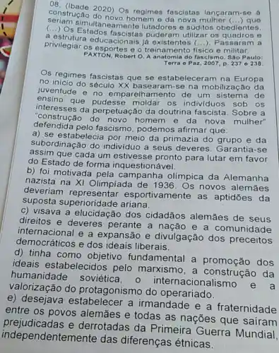 constructe 2020)Os regimes fascistas lançaram
() que
so á
(...) Os Estados puderam utilizar os quadros e
simultaneamente lutadores e súditos obedientes.
a ducacionais já existentes (...)Passaram a
privilegiar os e o treinamento fisico e militar.
PAXTON, Robert O. A anatomia do fascismo Sáo Paulo:
Terra o Paz, 2 :007, p. 237 0238.
Os regimes fascistas que se estabeleceram na Europa
no início do século XX basearam-se na mobilização da
juventude e no emparelhamento de um sistema de
ensino que pudesse moldar os indivíduos sob os
interesses da perpetuação da doutrina fascista Sobre a
"construção do novo homem e da nova mulher"
defendida pelo fascismo podemos afirmar que:
a) se estabelecia por meio da primazia do grupo e da
subordinação do indivíduo a seus deveres. Garantia -se
assim que cada um estivesse pronto para lutar em favor
do Estado de forma inquestionável.
b) foi motivada pela campanha olímpica da Alemanha
nazista na XI Olimpiada de 1936. Os novos alemāes
deveriam representar esportivamente as aptidōes da
suposta superioridade ariana.
c) visava a elucidação dos cidadãos alemāes de seus
direitos e deveres perante a nação e a comunid
internacional e a expansão e divulgação dos preceitos
democráticos e dos ideais liberais.
d) tinha como objetivo fundamental a promoção dos
ideais estabelecidos pelo marxismo , a construcão da
humanidade soviética, 0 acionalismo
valorização do protagonismo do operariado.
e) desejava estabelecer a irmandade e a fraternidade
entre os povos alemāes e todas