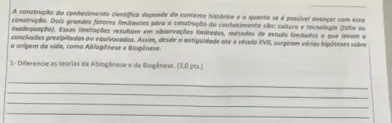 A construção do conhecimento cientifico depende do contexto histórico e o quanto se é possivel avançar com essa
construção.Dois grandes fatores limitantes para a construção do conhecimento são: cultura e tecnologia (folta ou
inadequaçãol). Essas limiteg-des resultan em observaç;bes limitados, métodos de estudo limitados o que levam a
precipitodos ou equivocodas. Assim desde a antiguidade até o século XVII, surgiram várias hipóteses sobre
a origem da vida, como Ablogênese e Biogênese.
1- Diferencie as teorias da Abiogênese e da Biogênese. (3,0 pts.)
__