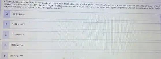 consumo de energia elétrica é uma grande preocupação de todas as pessoas nos dias atuais,Uma instalação elétrica será realizada utilizando lâmpdas idênticas de
simultaneamente nessa rede, sem risco de queimar o fustilize tensão de 110V. Como proteção foi utilizado apenas um fusivel de 30 A e que as lâmpadas serão ligadas em paralelo. Quantas lâmpadas poderão ser
A
11 lâmpadas
B
30 lâmpadas
20 lâmpadas
D
33 lâmpadas
E
22 lâmpadas