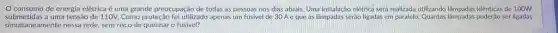 consumo de energia elétrica é uma grande preocupação de todas as pessoas nos dias atuals Uma instalação elétrica será realizada utilizando lâmpadas idênticas de 100W
submetidas a uma tensão de 110V.Como proteção foi utilizado apenas um fusivel de 30 Aeque as lâmpadas seráo ligadas em ser ligadas
simultaneamente nessa rede, sem risco de queimar o fusivel?