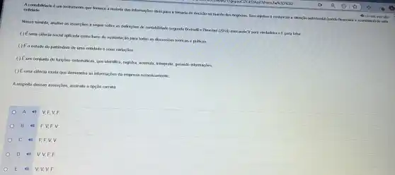 A contabilidade é um instrumento que fornece a maioria das informações úteis para a tomada de decisão no mundo dos negócios. Seu objetivo é evidenciar a situação patirmonial (saúde financeira e econdmica)de uma
entidade
Nesse sentido, analise as asserções a seguir sobre as definições de contabilidade segundo Borineli e Pimentel (2018) marcando V para verdadoira e F para falsa:
( ) Éuma ciência social aplicada como base de sustentação para todas as discussões teóricas e práticas
( ) Éo estudo do patrimônio de uma entidade e suas variaçōes.
( ) Éum conjunto de funções sistemáticas, que identifica registra, acumula, interprete, gerando informações.
( ) Éuma ciência exata que demonstra as informações da empresa numericamente.
A respeito dessas asserções assinale a opção correta
A 4) V,F V. F.
B 4) F.V F. V.
C 4
F, F, V, V.
D	V, V, F, F.
E 4 V, V, V, F.