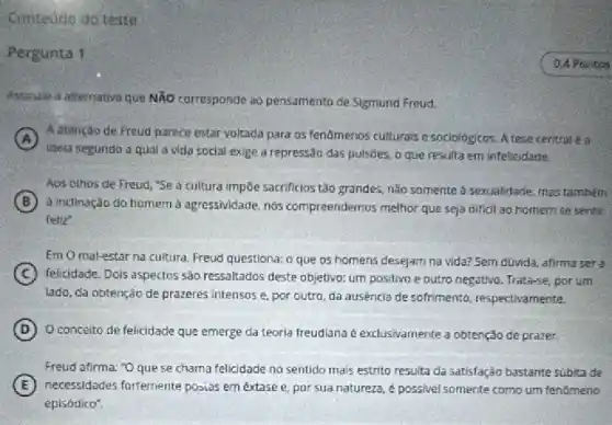 Contedo do teste
Pergunta 1
Assinale a alternativa que NĂO corresponde ao pensamento de Sigmund Freud.
A
idela segundo a qual a vida social exige a repress3o das pulsôes o que resulta em infelicidade.
A.atenção de Freud parece estar voltada para os fenomenos culturals e sociologicos A tese central e a
Aos othos de Freud "Se a cultura impoe sacrificios tǎo grandes, nào somente a sexualidade, mas tambêm
B
a inclinação do homem a agressividade, nós compreendemos melhor que seja dificil 30 homem se sentir
feliz
EmOmal-estar na cultura, Freud questiona: 0 que os homens desejam na vida? Sem duvida afirma ser a
C felicidade. Dois aspectos sào ressaltados deste objetivo: um positivo e outro negativo Trata-se, por um
lado, da obtenção de prazeres intensos e, por outro, da ausencia de sofrimento, respectivamente.
D Oconceito de felicidade que emerge da teoria freudiana é exclusivamente a obtenção de prazer.
Freud afirma: "Oque se chama felicidade no sentido mais estrito resulta da satisfação bastante subita de
E (E) necessidades forternente posias em extase e por sua natureza,possivel somente como um fenomeno
episódico".