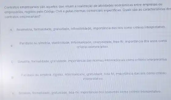 Contratos empresarials sào aqueles que visam a realização de atividades econômicas entre empresas ou
empresários, regidos pelo Código Civil e pelas normas comerciais especificas. Quais são as caracteristicas do:
contratos empresariais?
A
Assimetria, formalidade, gratuidade inflexibilidade, importância das leis como critério interpretativo.
B
Paridade ou simetria, elasticidade informalidade, onerosidade, boa-fe importância dos usos como
critério interpretativo.
C Simetria, formalidade, gratuidade importancia das normas internacionals como critério interpretativo.
D
Paridade ou simetria, rigidez informalidade, gratuidade, boa-fe importância das leis como critério
interpretativo.
E Simetia, formalidade, gratuidade, boa-fe importancia dos costumes como criterio interpretativo.